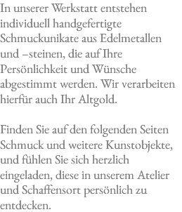 In unserer Werkstatt entstehen individuell handgefertigte Schmuckunikate aus Edelmetallen und –steinen, die auf Ihre Persönlichkeit und Wünsche abgestimmt werden. Wir verarbeiten hierfür auch Ihr Altgold. Finden Sie auf den folgenden Seiten Schmuck und weitere Kunstobjekte, und fühlen Sie sich herzlich eingeladen, diese in unserem Atelier und Schaffensort persönlich zu entdecken.