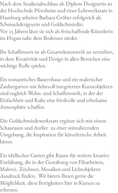 Nach dem Studienabschluss als Diplom Designerin an der Hochschule Pforzheim und einer Lehrwerkstatt in Hamburg arbeitet Barbara Gröber erfolgreich als Schmuckdesignerin und Goldschmiedin. Vor 25 Jahren lässt sie sich als freischaffende Künstlerin im Hegau nahe dem Bodensee nieder. Ihr Schaffensort ist als Gesamtkunstwerk zu verstehen, in dem Kreativität und Design in allen Bereichen eine wichtige Rolle spielen. Ein romantisches Bauernhaus und ein malerischer Zaubergarten mit liebevoll integrierten Kunstobjekten sind zugleich Wohn- und Schaffenswelt, in der der Einfachheit und Ruhe eine friedvolle und erholsame Atmosphäre schaffen. Die Goldschmiedewerkstatt ergänzt sich mit einem Schauraum und Atelier zu einer stimulierenden Umgebung, die Inspiration für künstlerische Arbeit bietet. Ein idyllischer Garten gibt Raum für weitere kreative Entfaltung, die in der Gestaltung von Filzarbeiten, Malerei, Zeichnen, Mosaiken und Lichtobjekten Ausdruck finden. Wir bieten Ihnen gerne die Möglichkeit, diese Fertigkeiten hier in Kursen zu erlernen.