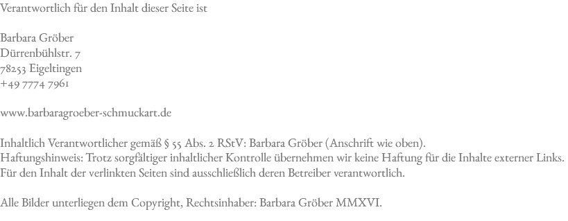 Verantwortlich für den Inhalt dieser Seite ist Barbara Gröber Dürrenbühlstr. 7 78253 Eigeltingen +49 7774 7961 www.barbaragroeber-schmuckart.de Inhaltlich Verantwortlicher gemäß § 55 Abs. 2 RStV: Barbara Gröber (Anschrift wie oben).  Haftungshinweis: Trotz sorgfältiger inhaltlicher Kontrolle übernehmen wir keine Haftung für die Inhalte externer Links. Für den Inhalt der verlinkten Seiten sind ausschließlich deren Betreiber verantwortlich. Alle Bilder unterliegen dem Copyright, Rechtsinhaber: Barbara Gröber MMXVI. 