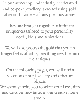 In our workshop, individually handcrafted and bespoke jewellery is created using gold, silver and a variety of rare, precious stones.  These are brought together in intimate uniqueness tailored to your personality, needs, ideas and aspirations. We will also process the gold that you no longer feel is of value, breathing new life into old antiques. On the following pages, you will find a selection of our jewellery and other art objects. We warmly invite you to select your favourites and discover new tastes in our creative home studio. 