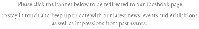 Please click the banner below to be redirected to our Facebook page . to stay in touch and keep up to date with our latest news, events and exhibitions as well as impressions from past events.