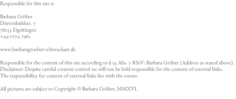 Responsible for this site is Barbara Gröber Dürrenbühlstr. 7 78253 Eigeltingen +49 7774 7961 www.barbaragroeber-schmuckart.de Responsible for the content of this site according to § 55 Abs. 2 RStV: Barbara Gröber (Address as stated above).  Disclaimer: Despite careful content control we will not be held responsible for the content of external links. The responsibility for content of external links lies with the owner. All pictures are subject to Copyright © Barbara Gröber, MMXVI.