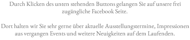 Durch Klicken des unten stehenden Buttons gelangen Sie auf unsere frei zugängliche Facebook Seite. Dort halten wir Sie sehr gerne über aktuelle Ausstellungstermine, Impressionen aus vergangen Events und weitere Neuigkeiten auf dem Laufenden.